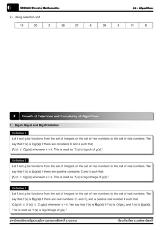 6         CSC1001 Discrete Mathematics                                                                   09 - Algorithms


2) Using selection sort
          15          30          2          26         21           6         39           3          11          8




     2      Growth of Functions and Complexity of Algorithms
1. Big-O, Big-Ω and Big-Θ Notation
    Definition 1

    Let f and g be functions from the set of integers or the set of real numbers to the set of real numbers. We
    say that f (x) is O(g(x)) if there are constants C and k such that
    |f (x)| ≤ C|g(x)| whenever x > k. This is read as “f (x) is big-oh of g(x).”

    Definition 2

    Let f and g be functions from the set of integers or the set of real numbers to the set of real numbers. We
    say that f (x) is Ω(g(x)) if there are positive constants C and k such that
    |f (x)| ≥ C|g(x)| whenever x > k. This is read as “f (x) is big-Omega of g(x).”

    Definition 3

    Let f and g be functions from the set of integers or the set of real numbers to the set of real numbers. We
    say that f (x) is Θ(g(x)) if there are real numbers C1 and C2 and a positive real number k such that
    C1|g(x)| ≤ |f (x)| ≤ C2|g(x)| whenever x > k. We say that f (x) is Θ(g(x)) if f (x) is O(g(x)) and f (x) is Ω(g(x)).
    This is read as “f (x) is big-Omega of g(x).”

มหาวิทยาลัยราชภัฏสวนส ุนันทา (ภาคการศึกษาที่ 2/2555)                                        เรียบเรียงโดย อ.วงศ์ยศ เกิดศรี
 