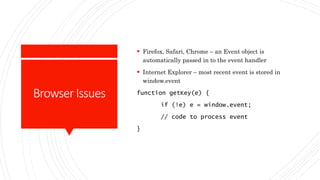 BrowserIssues
 Firefox, Safari, Chrome – an Event object is
automatically passed in to the event handler
 Internet Explorer – most recent event is stored in
window.event
function getKey(e) {
if (!e) e = window.event;
// code to process event
}
 
