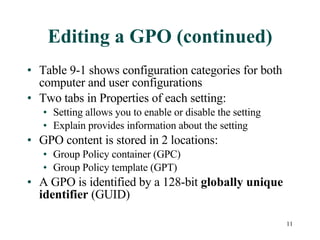 Editing a GPO (continued) Table 9-1 shows configuration categories for both computer and user configurations Two tabs in Properties of each setting: Setting allows you to enable or disable the setting Explain provides information about the setting GPO content is stored in 2 locations: Group Policy container (GPC) Group Policy template (GPT) A GPO is identified by a 128-bit  globally unique identifier  (GUID) 