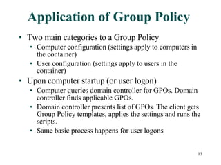 Application of Group Policy Two main categories to a Group Policy Computer configuration (settings apply to computers in the container) User configuration (settings apply to users in the container) Upon computer startup (or user logon) Computer queries domain controller for GPOs. Domain controller finds applicable GPOs. Domain controller presents list of GPOs. The client gets Group Policy templates, applies the settings and runs the scripts. Same basic process happens for user logons 