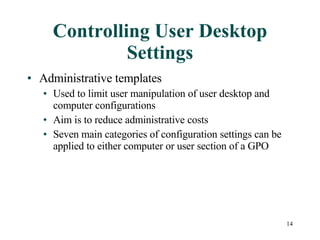 Controlling User Desktop Settings Administrative templates  Used to limit user manipulation of user desktop and computer configurations Aim is to reduce administrative costs Seven main categories of configuration settings can be applied to either computer or user section of a GPO 