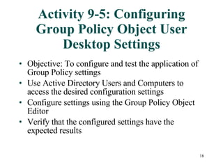 Activity 9-5: Configuring Group Policy Object User Desktop Settings Objective: To configure and test the application of Group Policy settings  Use Active Directory Users and Computers to access the desired configuration settings Configure settings using the Group Policy Object Editor Verify that the configured settings have the expected results 