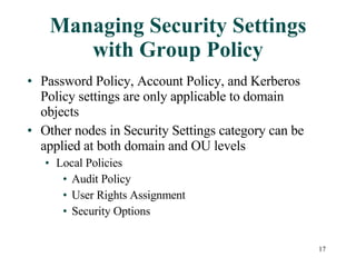 Managing Security Settings with Group Policy Password Policy, Account Policy, and Kerberos Policy settings are only applicable to domain objects Other nodes in Security Settings category can be applied at both domain and OU levels Local Policies Audit Policy User Rights Assignment Security Options 