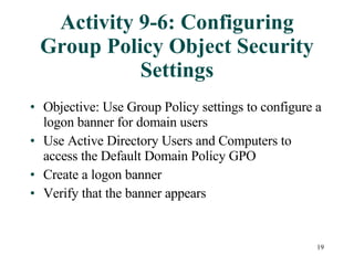 Activity 9-6: Configuring Group Policy Object Security Settings Objective: Use Group Policy settings to configure a logon banner for domain users Use Active Directory Users and Computers to access the Default Domain Policy GPO Create a logon banner Verify that the banner appears 