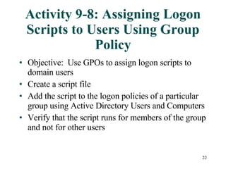 Activity 9-8: Assigning Logon Scripts to Users Using Group Policy Objective:  Use GPOs to assign logon scripts to domain users Create a script file Add the script to the logon policies of a particular group using Active Directory Users and Computers Verify that the script runs for members of the group and not for other users 