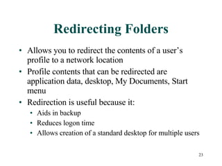 Redirecting Folders Allows you to redirect the contents of a user’s profile to a network location Profile contents that can be redirected are application data, desktop, My Documents, Start menu Redirection is useful because it: Aids in backup Reduces logon time Allows creation of a standard desktop for multiple users 