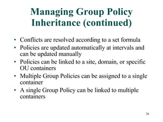 Managing Group Policy Inheritance (continued) Conflicts are resolved according to a set formula Policies are updated automatically at intervals and can be updated manually Policies can be linked to a site, domain, or specific OU containers Multiple Group Policies can be assigned to a single container A single Group Policy can be linked to multiple containers 