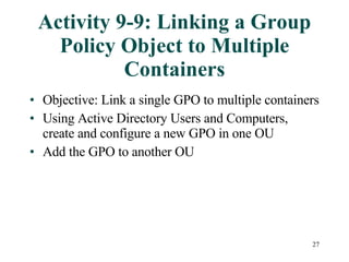 Activity 9-9: Linking a Group Policy Object to Multiple Containers Objective: Link a single GPO to multiple containers Using Active Directory Users and Computers, create and configure a new GPO in one OU Add the GPO to another OU 