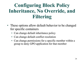Configuring Block Policy Inheritance, No Override, and Filtering These options allow default behavior to be changed for specific containers  Can change default inheritance policy Can change default conflict resolution Can change permissions for a specific member within a group to deny GPO application for that member 