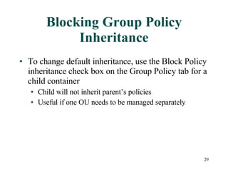 Blocking Group Policy Inheritance To change default inheritance, use the Block Policy inheritance check box on the Group Policy tab for a child container Child will not inherit parent’s policies Useful if one OU needs to be managed separately 