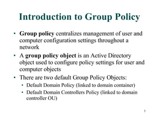 Introduction to Group Policy Group policy  centralizes management of user and computer configuration settings throughout a network A  group policy object  is an Active Directory object used to configure policy settings for user and computer objects There are two default Group Policy Objects: Default Domain Policy (linked to domain container) Default Domain Controllers Policy (linked to domain controller OU) 