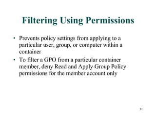 Filtering Using Permissions Prevents policy settings from applying to a particular user, group, or computer within a container To filter a GPO from a particular container member, deny Read and Apply Group Policy permissions for the member account only 