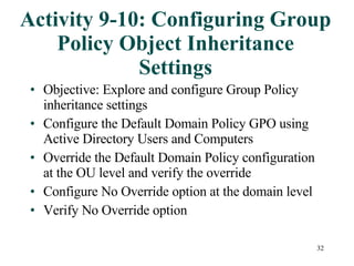 Activity 9-10: Configuring Group Policy Object Inheritance Settings Objective: Explore and configure Group Policy inheritance settings Configure the Default Domain Policy GPO using Active Directory Users and Computers Override the Default Domain Policy configuration at the OU level and verify the override Configure No Override option at the domain level Verify No Override option  