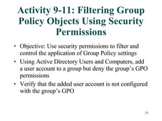 Activity 9-11: Filtering Group Policy Objects Using Security Permissions Objective: Use security permissions to filter and control the application of Group Policy settings Using Active Directory Users and Computers, add a user account to a group but deny the group’s GPO permissions  Verify that the added user account is not configured with the group’s GPO 