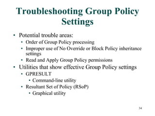 Troubleshooting Group Policy Settings Potential trouble areas: Order of Group Policy processing Improper use of No Override or Block Policy inheritance settings Read and Apply Group Policy permissions Utilities that show effective Group Policy settings GPRESULT  Command-line utility Resultant Set of Policy (RSoP) Graphical utility  