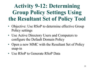 Activity 9-12: Determining Group Policy Settings Using the Resultant Set of Policy Tool Objective: Use RSoP to determine effective Group Policy settings Use Active Directory Users and Computers to configure the Default Domain Policy Open a new MMC with the Resultant Set of Policy snap-in Use RSoP to Generate RSoP Data  