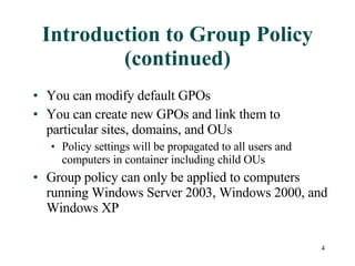 Introduction to Group Policy (continued) You can modify default GPOs You can create new GPOs and link them to particular sites, domains, and OUs Policy settings will be propagated to all users and computers in container including child OUs Group policy can only be applied to computers running Windows Server 2003, Windows 2000, and Windows XP 