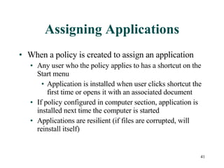 Assigning Applications When a policy is created to assign an application Any user who the policy applies to has a shortcut on the Start menu Application is installed when user clicks shortcut the first time or opens it with an associated document If policy configured in computer section, application is installed next time the computer is started Applications are resilient (if files are corrupted, will reinstall itself) 