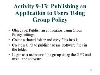 Activity 9-13: Publishing an Application to Users Using Group Policy Objective: Publish an application using Group Policy settings Create a shared folder and copy files into it Create a GPO to publish the msi software files in the folder Login as a member of the group using the GPO and install the software 