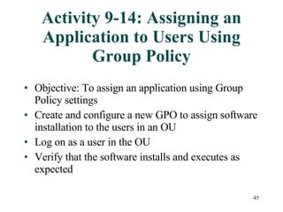 Activity 9-14: Assigning an Application to Users Using Group Policy Objective: To assign an application using Group Policy settings Create and configure a new GPO to assign software installation to the users in an OU Log on as a user in the OU Verify that the software installs and executes as expected 