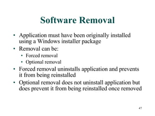 Software Removal Application must have been originally installed using a Windows installer package Removal can be: Forced removal Optional removal Forced removal uninstalls application and prevents it from being reinstalled Optional removal does not uninstall application but does prevent it from being reinstalled once removed 