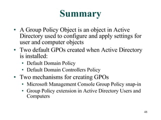 Summary A Group Policy Object is an object in Active Directory used to configure and apply settings for user and computer objects Two default GPOs created when Active Directory is installed: Default Domain Policy Default Domain Controllers Policy Two mechanisms for creating GPOs Microsoft Management Console Group Policy snap-in Group Policy extension in Active Directory Users and Computers 