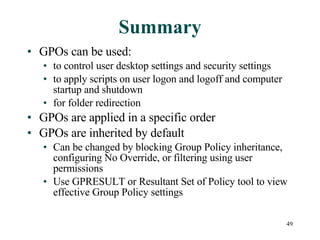 Summary GPOs can be used: to control user desktop settings and security settings to apply scripts on user logon and logoff and computer startup and shutdown for folder redirection GPOs are applied in a specific order GPOs are inherited by default Can be changed by blocking Group Policy inheritance, configuring No Override, or filtering using user permissions Use GPRESULT or Resultant Set of Policy tool to view effective Group Policy settings 