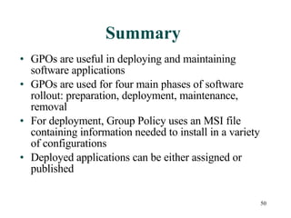 Summary GPOs are useful in deploying and maintaining software applications GPOs are used for four main phases of software rollout: preparation, deployment, maintenance, removal For deployment, Group Policy uses an MSI file containing information needed to install in a variety of configurations Deployed applications can be either assigned or published  