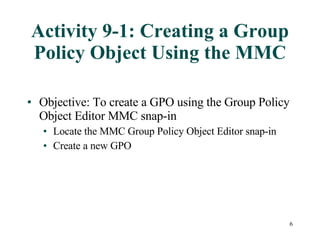 Activity 9-1: Creating a Group Policy Object Using the MMC Objective: To create a GPO using the Group Policy Object Editor MMC snap-in Locate the MMC Group Policy Object Editor snap-in Create a new GPO 