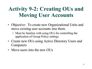 Activity 9-2: Creating OUs and Moving User Accounts Objective:  To create new Organizational Units and move existing user accounts into them.  Must be familiar with using OUs for controlling the application of Group Policy settings Create new OUs using Active Directory Users and Computers Move users into the new OUs 