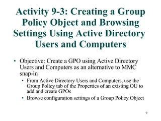 Activity 9-3: Creating a Group Policy Object and Browsing Settings Using Active Directory  Users and Computers Objective: Create a GPO using Active Directory Users and Computers as an alternative to MMC snap-in From Active Directory Users and Computers, use the Group Policy tab of the Properties of an existing OU to add and create GPOs Browse configuration settings of a Group Policy Object 