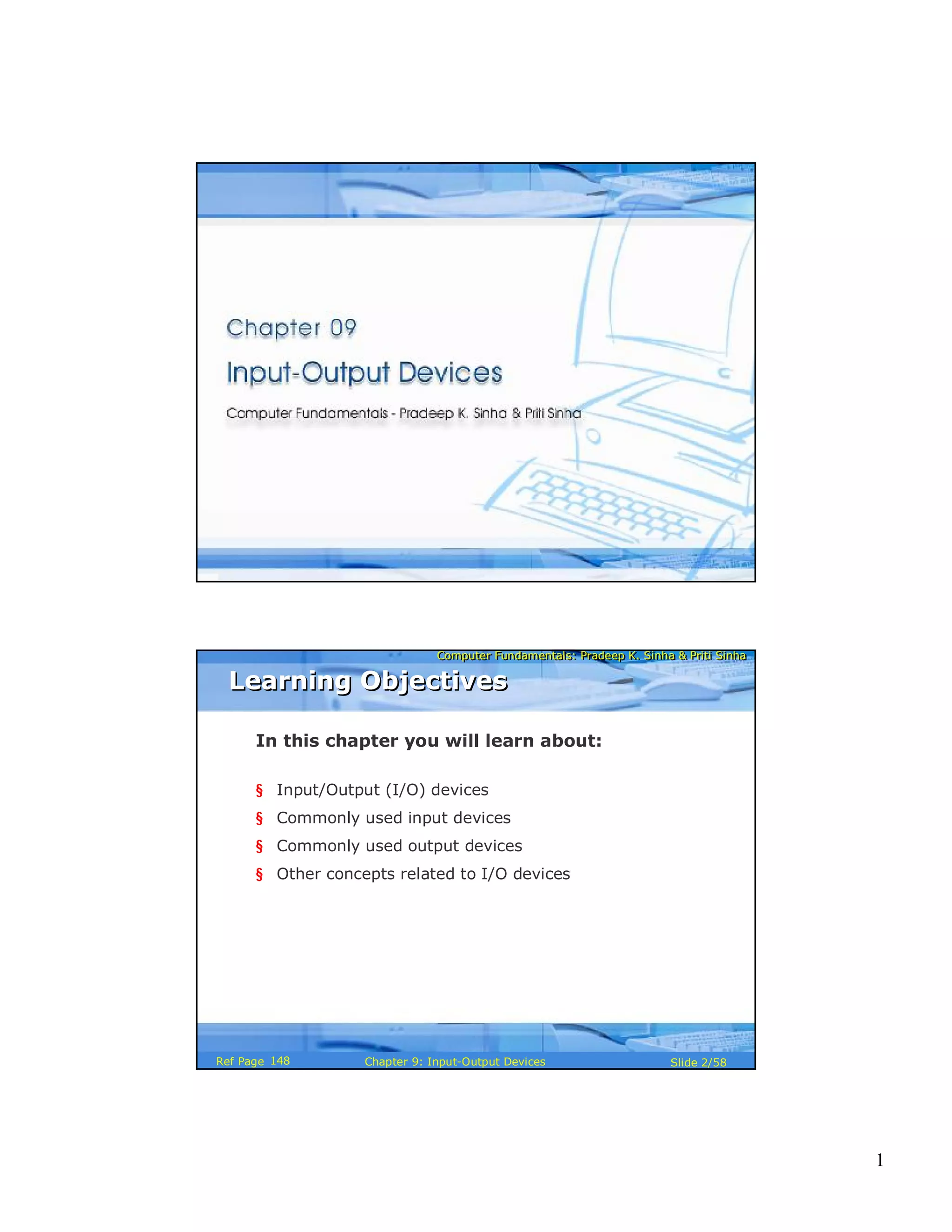 1
Computer Fundamentals: Pradeep K. Sinha & Priti SinhaComputer Fundamentals: Pradeep K. Sinha & Priti Sinha
Slide 1/58Chapter 9: Input-Output DevicesRef Page
Computer Fundamentals: Pradeep K. Sinha & Priti SinhaComputer Fundamentals: Pradeep K. Sinha & Priti Sinha
Slide 2/58Chapter 9: Input-Output DevicesRef Page
In this chapter you will learn about:
§ Input/Output (I/O) devices
§ Commonly used input devices
§ Commonly used output devices
§ Other concepts related to I/O devices
Learning ObjectivesLearning Objectives
148
 