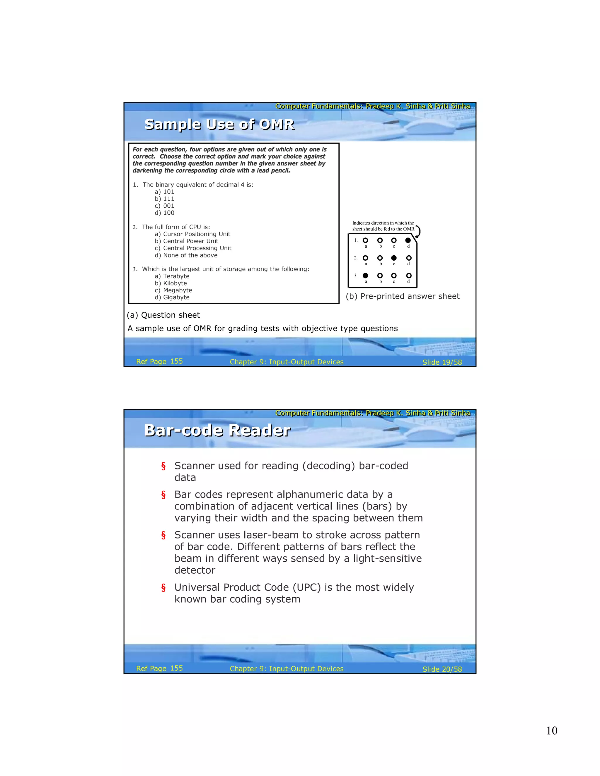 10
Computer Fundamentals: Pradeep K. Sinha & Priti SinhaComputer Fundamentals: Pradeep K. Sinha & Priti Sinha
Slide 19/58Chapter 9: Input-Output DevicesRef Page
A sample use of OMR for grading tests with objective type questions
For each question, four options are given out of which only one is
correct. Choose the correct option and mark your choice against
the corresponding question number in the given answer sheet by
darkening the corresponding circle with a lead pencil.
1. The binary equivalent of decimal 4 is:
a) 101
b) 111
c) 001
d) 100
2. The full form of CPU is:
a) Cursor Positioning Unit
b) Central Power Unit
c) Central Processing Unit
d) None of the above
3. Which is the largest unit of storage among the following:
a) Terabyte
b) Kilobyte
c) Megabyte
d) Gigabyte
(a) Question sheet
(b) Pre-printed answer sheet
1.
a b c d
2.
a b c d
3.
a b c d
Indicates direction in which the
sheet should be fed to the OMR
Sample Use of OMRSample Use of OMR
155
Computer Fundamentals: Pradeep K. Sinha & Priti SinhaComputer Fundamentals: Pradeep K. Sinha & Priti Sinha
Slide 20/58Chapter 9: Input-Output DevicesRef Page
Bar-code ReaderBar-code Reader
§ Scanner used for reading (decoding) bar-coded
data
§ Bar codes represent alphanumeric data by a
combination of adjacent vertical lines (bars) by
varying their width and the spacing between them
§ Scanner uses laser-beam to stroke across pattern
of bar code. Different patterns of bars reflect the
beam in different ways sensed by a light-sensitive
detector
§ Universal Product Code (UPC) is the most widely
known bar coding system
155
 