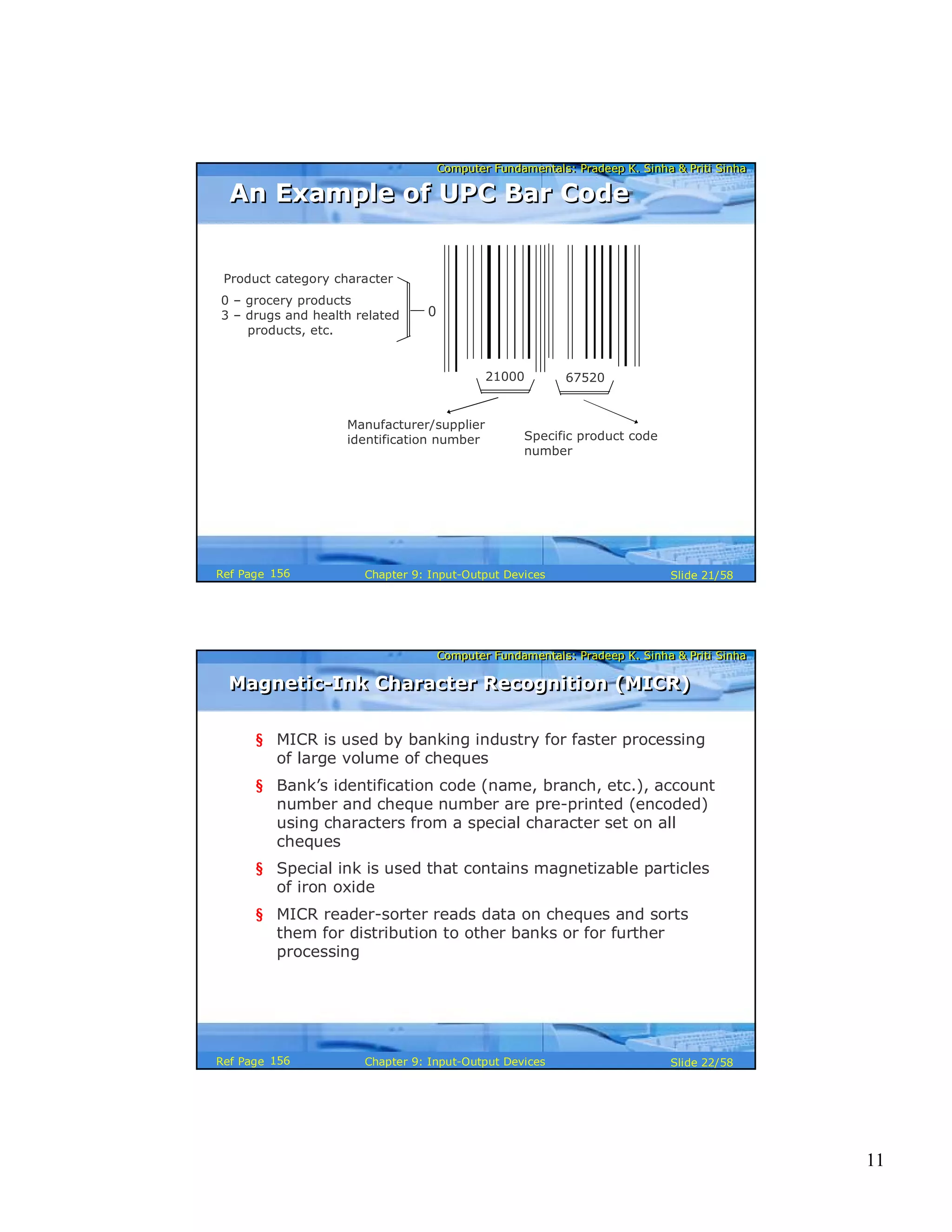 11
Computer Fundamentals: Pradeep K. Sinha & Priti SinhaComputer Fundamentals: Pradeep K. Sinha & Priti Sinha
Slide 21/58Chapter 9: Input-Output DevicesRef Page
21000 67520
Product category character
0 – grocery products
3 – drugs and health related
products, etc.
Manufacturer/supplier
identification number Specific product code
number
0
An Example of UPC Bar CodeAn Example of UPC Bar Code
156
Computer Fundamentals: Pradeep K. Sinha & Priti SinhaComputer Fundamentals: Pradeep K. Sinha & Priti Sinha
Slide 22/58Chapter 9: Input-Output DevicesRef Page
Magnetic-Ink Character Recognition (MICR)Magnetic-Ink Character Recognition (MICR)
§ MICR is used by banking industry for faster processing
of large volume of cheques
§ Bank’s identification code (name, branch, etc.), account
number and cheque number are pre-printed (encoded)
using characters from a special character set on all
cheques
§ Special ink is used that contains magnetizable particles
of iron oxide
§ MICR reader-sorter reads data on cheques and sorts
them for distribution to other banks or for further
processing
156
 