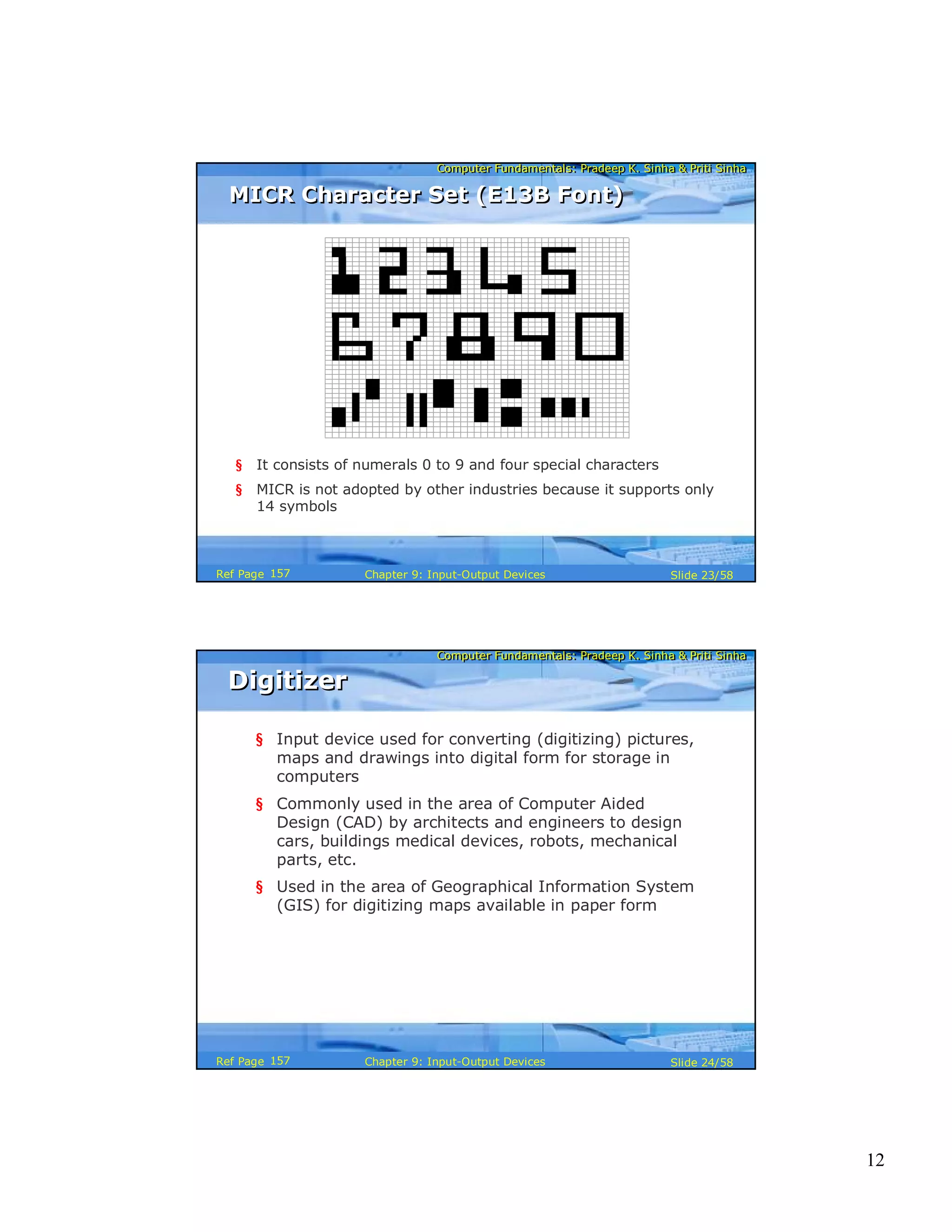 12
Computer Fundamentals: Pradeep K. Sinha & Priti SinhaComputer Fundamentals: Pradeep K. Sinha & Priti Sinha
Slide 23/58Chapter 9: Input-Output DevicesRef Page
§ It consists of numerals 0 to 9 and four special characters
§ MICR is not adopted by other industries because it supports only
14 symbols
MICR Character Set (E13B Font)MICR Character Set (E13B Font)
157
Computer Fundamentals: Pradeep K. Sinha & Priti SinhaComputer Fundamentals: Pradeep K. Sinha & Priti Sinha
Slide 24/58Chapter 9: Input-Output DevicesRef Page
DigitizerDigitizer
§ Input device used for converting (digitizing) pictures,
maps and drawings into digital form for storage in
computers
§ Commonly used in the area of Computer Aided
Design (CAD) by architects and engineers to design
cars, buildings medical devices, robots, mechanical
parts, etc.
§ Used in the area of Geographical Information System
(GIS) for digitizing maps available in paper form
157
 