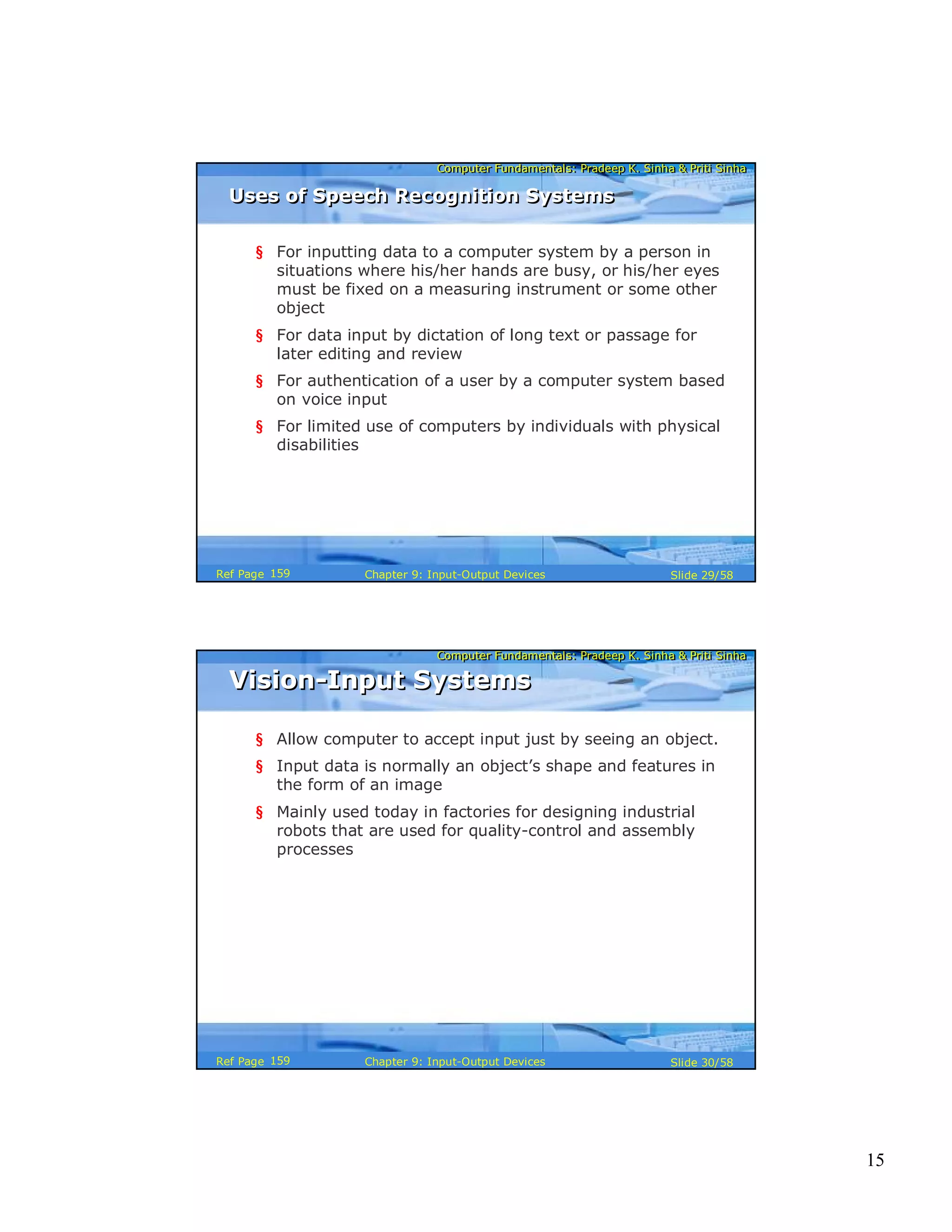 15
Computer Fundamentals: Pradeep K. Sinha & Priti SinhaComputer Fundamentals: Pradeep K. Sinha & Priti Sinha
Slide 29/58Chapter 9: Input-Output DevicesRef Page
§ For inputting data to a computer system by a person in
situations where his/her hands are busy, or his/her eyes
must be fixed on a measuring instrument or some other
object
§ For data input by dictation of long text or passage for
later editing and review
§ For authentication of a user by a computer system based
on voice input
§ For limited use of computers by individuals with physical
disabilities
Uses of Speech Recognition SystemsUses of Speech Recognition Systems
159
Computer Fundamentals: Pradeep K. Sinha & Priti SinhaComputer Fundamentals: Pradeep K. Sinha & Priti Sinha
Slide 30/58Chapter 9: Input-Output DevicesRef Page
Vision-Input SystemsVision-Input Systems
§ Allow computer to accept input just by seeing an object.
§ Input data is normally an object’s shape and features in
the form of an image
§ Mainly used today in factories for designing industrial
robots that are used for quality-control and assembly
processes
159
 