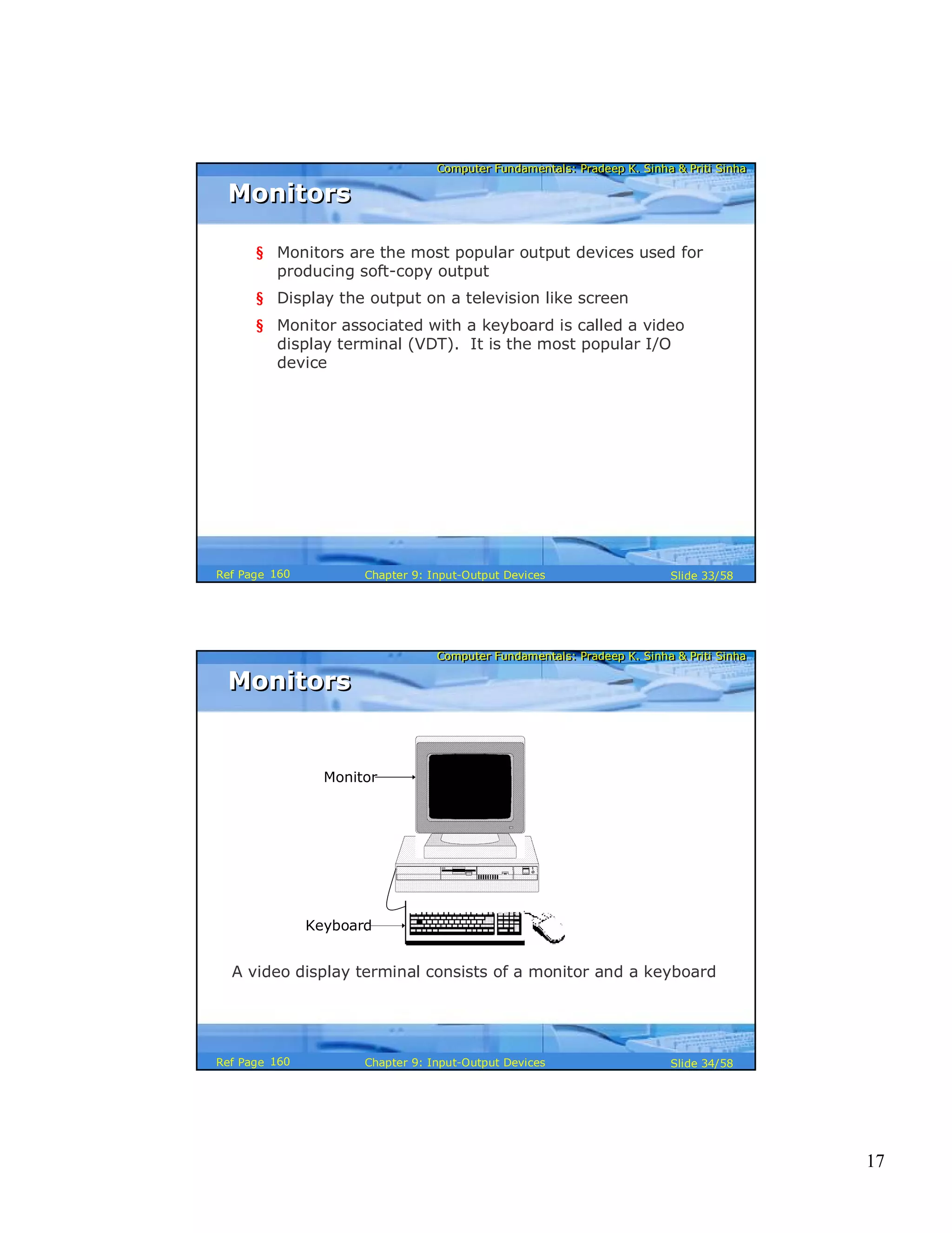 17
Computer Fundamentals: Pradeep K. Sinha & Priti SinhaComputer Fundamentals: Pradeep K. Sinha & Priti Sinha
Slide 33/58Chapter 9: Input-Output DevicesRef Page
MonitorsMonitors
§ Monitors are the most popular output devices used for
producing soft-copy output
§ Display the output on a television like screen
§ Monitor associated with a keyboard is called a video
display terminal (VDT). It is the most popular I/O
device
160
Computer Fundamentals: Pradeep K. Sinha & Priti SinhaComputer Fundamentals: Pradeep K. Sinha & Priti Sinha
Slide 34/58Chapter 9: Input-Output DevicesRef Page
Monitor
Keyboard
A video display terminal consists of a monitor and a keyboard
MonitorsMonitors
160
 