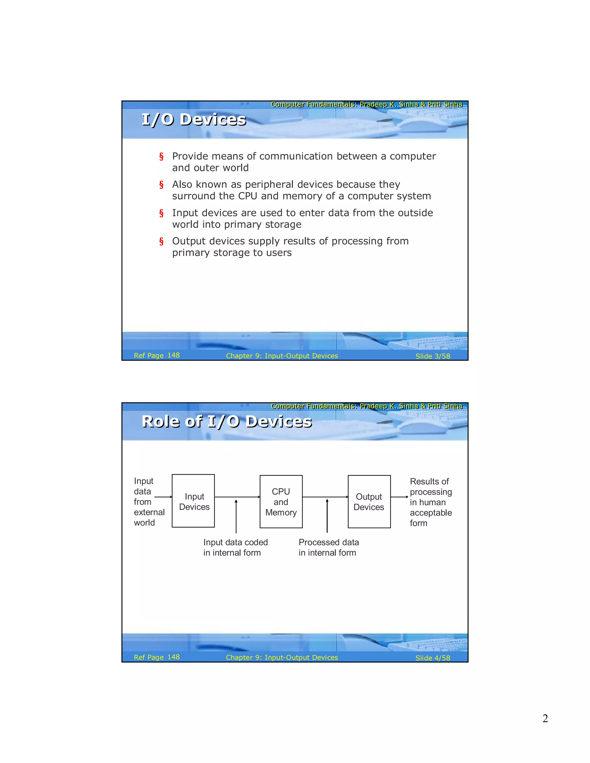 2
Computer Fundamentals: Pradeep K. Sinha & Priti SinhaComputer Fundamentals: Pradeep K. Sinha & Priti Sinha
Slide 3/58Chapter 9: Input-Output DevicesRef Page
I/O DevicesI/O Devices
§ Provide means of communication between a computer
and outer world
§ Also known as peripheral devices because they
surround the CPU and memory of a computer system
§ Input devices are used to enter data from the outside
world into primary storage
§ Output devices supply results of processing from
primary storage to users
148
Computer Fundamentals: Pradeep K. Sinha & Priti SinhaComputer Fundamentals: Pradeep K. Sinha & Priti Sinha
Slide 4/58Chapter 9: Input-Output DevicesRef Page
Role of I/O DevicesRole of I/O Devices
Input
data
from
external
world
Results of
processing
in human
acceptable
form
Input data coded
in internal form
Processed data
in internal form
CPU
and
Memory
Input
Devices
Output
Devices
148
 