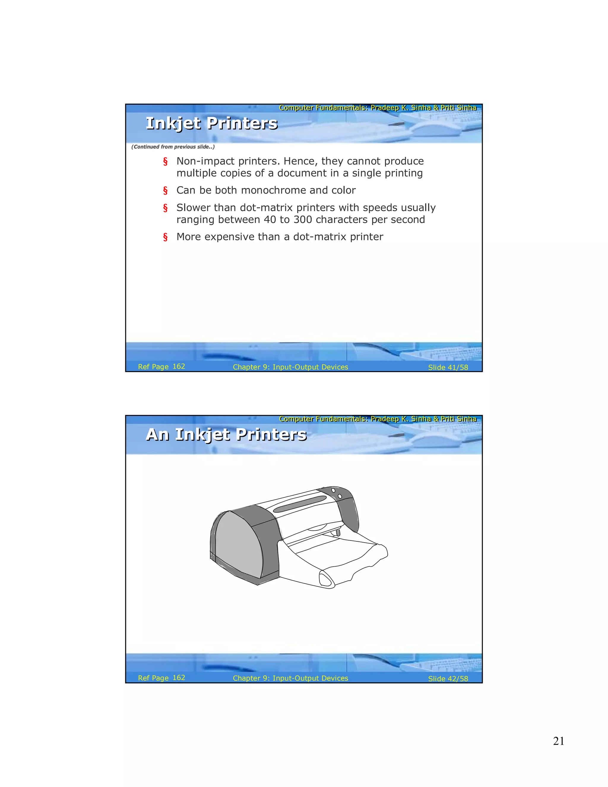 21
Computer Fundamentals: Pradeep K. Sinha & Priti SinhaComputer Fundamentals: Pradeep K. Sinha & Priti Sinha
Slide 41/58Chapter 9: Input-Output DevicesRef Page
§ Non-impact printers. Hence, they cannot produce
multiple copies of a document in a single printing
§ Can be both monochrome and color
§ Slower than dot-matrix printers with speeds usually
ranging between 40 to 300 characters per second
§ More expensive than a dot-matrix printer
Inkjet PrintersInkjet Printers
(Continued from previous slide..)
162
Computer Fundamentals: Pradeep K. Sinha & Priti SinhaComputer Fundamentals: Pradeep K. Sinha & Priti Sinha
Slide 42/58Chapter 9: Input-Output DevicesRef Page
An Inkjet PrintersAn Inkjet Printers
162
 