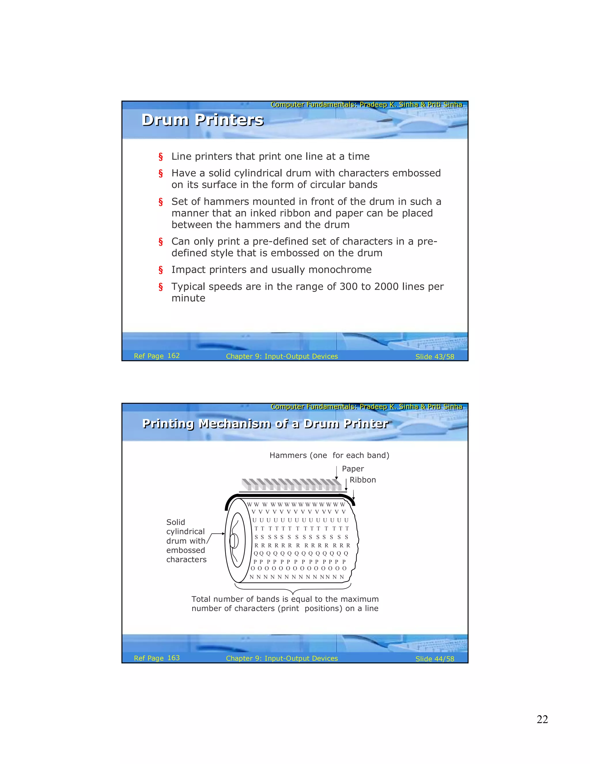 22
Computer Fundamentals: Pradeep K. Sinha & Priti SinhaComputer Fundamentals: Pradeep K. Sinha & Priti Sinha
Slide 43/58Chapter 9: Input-Output DevicesRef Page
Drum PrintersDrum Printers
§ Line printers that print one line at a time
§ Have a solid cylindrical drum with characters embossed
on its surface in the form of circular bands
§ Set of hammers mounted in front of the drum in such a
manner that an inked ribbon and paper can be placed
between the hammers and the drum
§ Can only print a pre-defined set of characters in a pre-
defined style that is embossed on the drum
§ Impact printers and usually monochrome
§ Typical speeds are in the range of 300 to 2000 lines per
minute
162
Computer Fundamentals: Pradeep K. Sinha & Priti SinhaComputer Fundamentals: Pradeep K. Sinha & Priti Sinha
Slide 44/58Chapter 9: Input-Output DevicesRef Page
Printing Mechanism of a Drum PrinterPrinting Mechanism of a Drum Printer
Hammers (one for each band)
Paper
Solid
cylindrical
drum with
embossed
characters
Ribbon
N N N N N N N N N N N N N N
W W W W W W W W W W W W W W
R R R R R R R R R R R R R R
V V V V V V V V V V V V V V
U U U U U U U U U U U U U U
T T T T T T T T T T T T T T
S S S S S S S S S S S S S S
Q Q Q Q Q Q Q Q Q Q Q Q Q Q
P P P P P P P P P P P P P P
O O O O O O O O O O O O O O
Total number of bands is equal to the maximum
number of characters (print positions) on a line
163
 