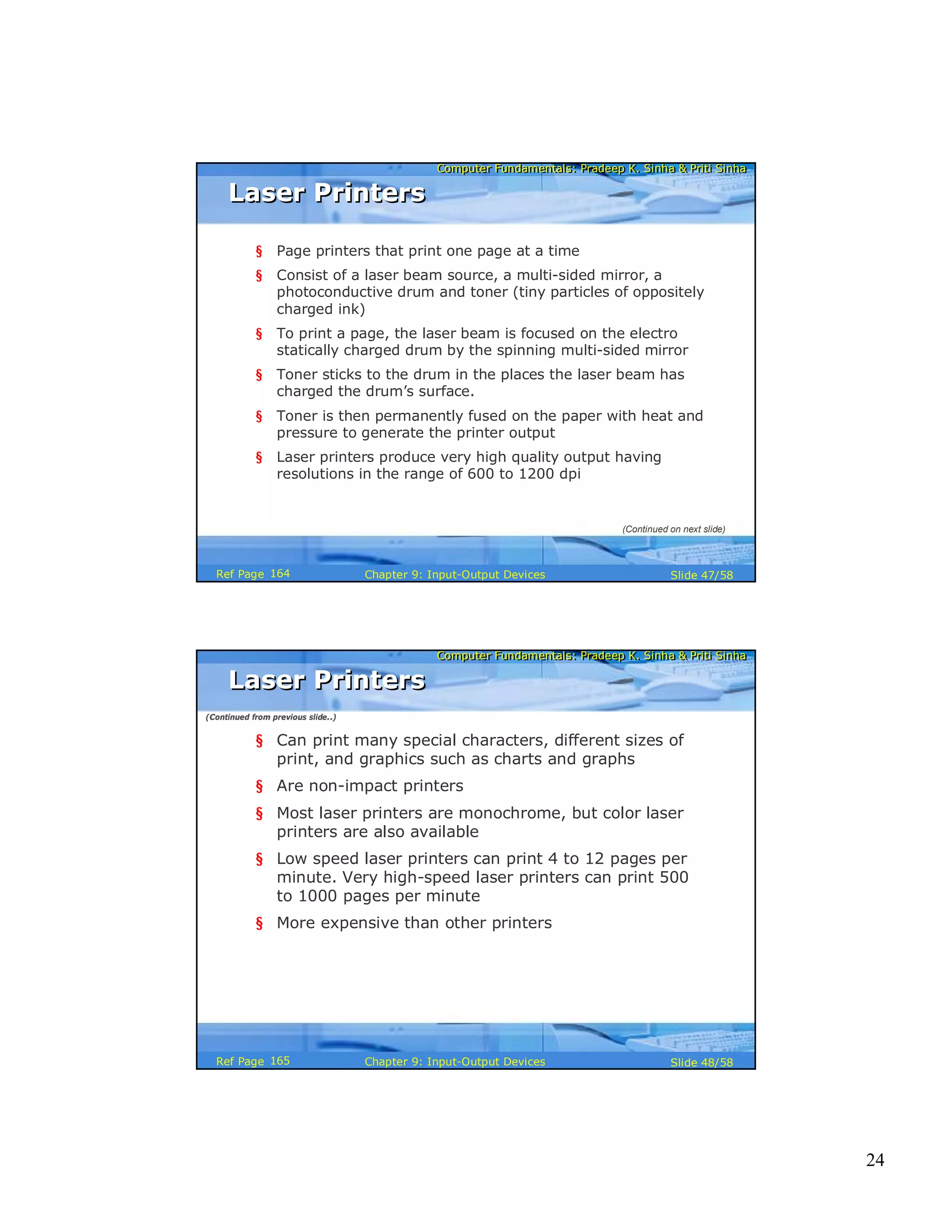 24
Computer Fundamentals: Pradeep K. Sinha & Priti SinhaComputer Fundamentals: Pradeep K. Sinha & Priti Sinha
Slide 47/58Chapter 9: Input-Output DevicesRef Page
Laser PrintersLaser Printers
§ Page printers that print one page at a time
§ Consist of a laser beam source, a multi-sided mirror, a
photoconductive drum and toner (tiny particles of oppositely
charged ink)
§ To print a page, the laser beam is focused on the electro
statically charged drum by the spinning multi-sided mirror
§ Toner sticks to the drum in the places the laser beam has
charged the drum’s surface.
§ Toner is then permanently fused on the paper with heat and
pressure to generate the printer output
§ Laser printers produce very high quality output having
resolutions in the range of 600 to 1200 dpi
(Continued on next slide)
164
Computer Fundamentals: Pradeep K. Sinha & Priti SinhaComputer Fundamentals: Pradeep K. Sinha & Priti Sinha
Slide 48/58Chapter 9: Input-Output DevicesRef Page
§ Can print many special characters, different sizes of
print, and graphics such as charts and graphs
§ Are non-impact printers
§ Most laser printers are monochrome, but color laser
printers are also available
§ Low speed laser printers can print 4 to 12 pages per
minute. Very high-speed laser printers can print 500
to 1000 pages per minute
§ More expensive than other printers
Laser PrintersLaser Printers
(Continued from previous slide..)
165
 