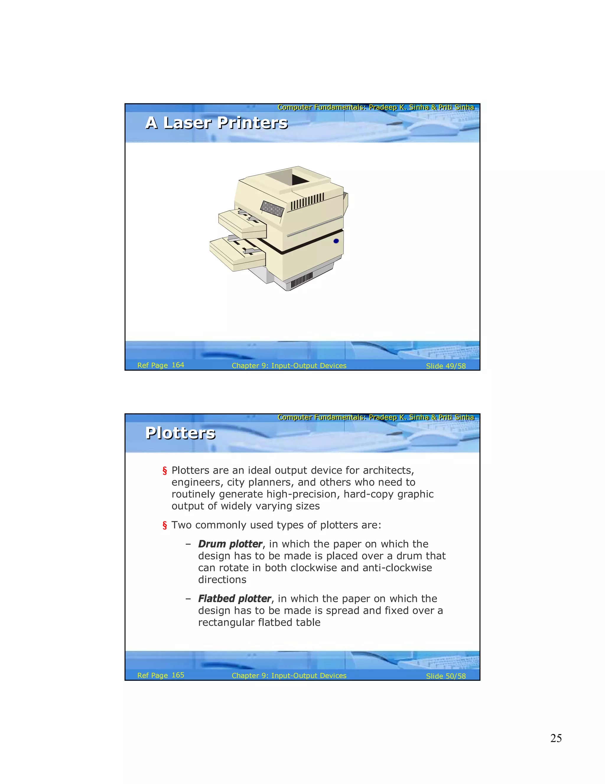 25
Computer Fundamentals: Pradeep K. Sinha & Priti SinhaComputer Fundamentals: Pradeep K. Sinha & Priti Sinha
Slide 49/58Chapter 9: Input-Output DevicesRef Page
A Laser PrintersA Laser Printers
164
Computer Fundamentals: Pradeep K. Sinha & Priti SinhaComputer Fundamentals: Pradeep K. Sinha & Priti Sinha
Slide 50/58Chapter 9: Input-Output DevicesRef Page
PlottersPlotters
§ Plotters are an ideal output device for architects,
engineers, city planners, and others who need to
routinely generate high-precision, hard-copy graphic
output of widely varying sizes
§ Two commonly used types of plotters are:
– Drum plotter, in which the paper on which the
design has to be made is placed over a drum that
can rotate in both clockwise and anti-clockwise
directions
– Flatbed plotter, in which the paper on which the
design has to be made is spread and fixed over a
rectangular flatbed table
165
 