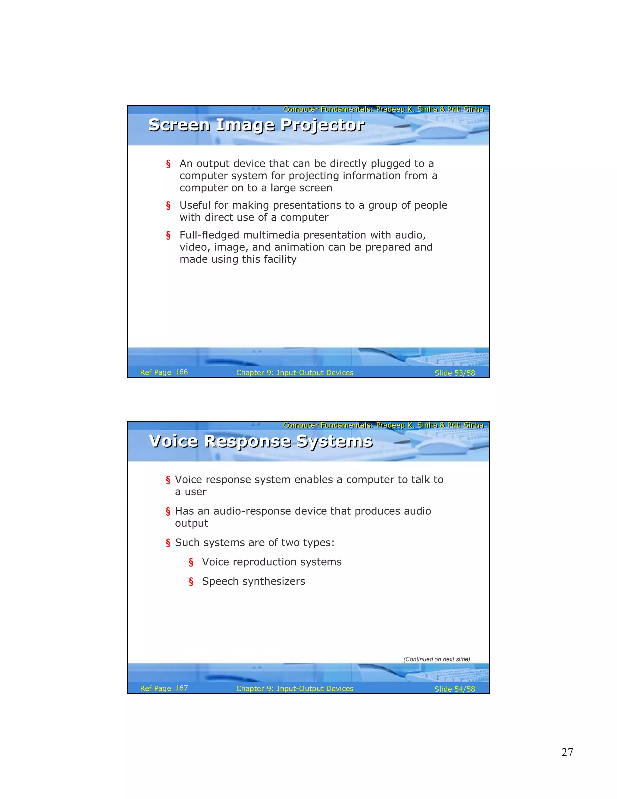 27
Computer Fundamentals: Pradeep K. Sinha & Priti SinhaComputer Fundamentals: Pradeep K. Sinha & Priti Sinha
Slide 53/58Chapter 9: Input-Output DevicesRef Page
Screen Image ProjectorScreen Image Projector
§ An output device that can be directly plugged to a
computer system for projecting information from a
computer on to a large screen
§ Useful for making presentations to a group of people
with direct use of a computer
§ Full-fledged multimedia presentation with audio,
video, image, and animation can be prepared and
made using this facility
166
Computer Fundamentals: Pradeep K. Sinha & Priti SinhaComputer Fundamentals: Pradeep K. Sinha & Priti Sinha
Slide 54/58Chapter 9: Input-Output DevicesRef Page
Voice Response SystemsVoice Response Systems
§ Voice response system enables a computer to talk to
a user
§ Has an audio-response device that produces audio
output
§ Such systems are of two types:
§ Voice reproduction systems
§ Speech synthesizers
(Continued on next slide)
167
 