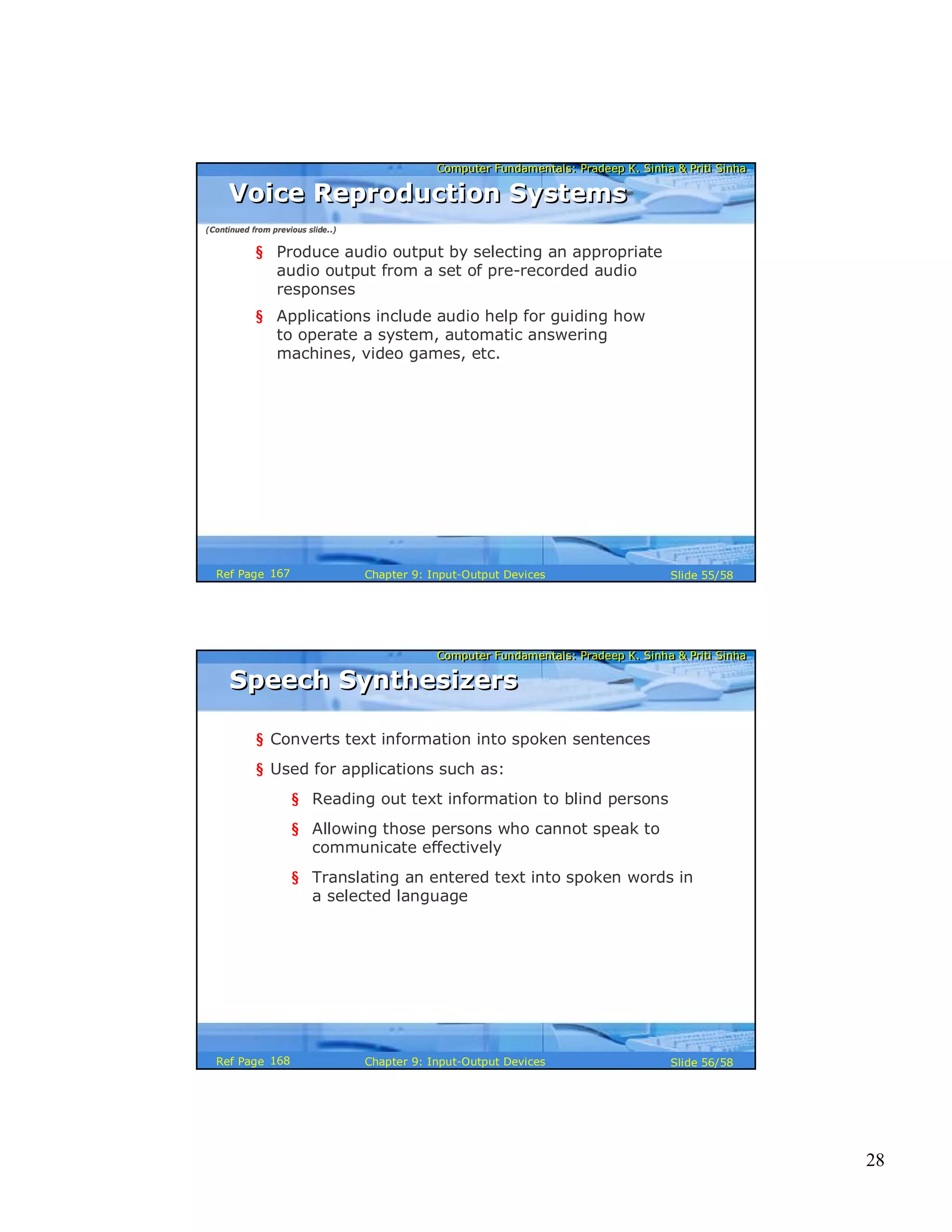 28
Computer Fundamentals: Pradeep K. Sinha & Priti SinhaComputer Fundamentals: Pradeep K. Sinha & Priti Sinha
Slide 55/58Chapter 9: Input-Output DevicesRef Page
Voice Reproduction SystemsVoice Reproduction Systems
§ Produce audio output by selecting an appropriate
audio output from a set of pre-recorded audio
responses
§ Applications include audio help for guiding how
to operate a system, automatic answering
machines, video games, etc.
(Continued from previous slide..)
167
Computer Fundamentals: Pradeep K. Sinha & Priti SinhaComputer Fundamentals: Pradeep K. Sinha & Priti Sinha
Slide 56/58Chapter 9: Input-Output DevicesRef Page
Speech SynthesizersSpeech Synthesizers
§ Converts text information into spoken sentences
§ Used for applications such as:
§ Reading out text information to blind persons
§ Allowing those persons who cannot speak to
communicate effectively
§ Translating an entered text into spoken words in
a selected language
168
 