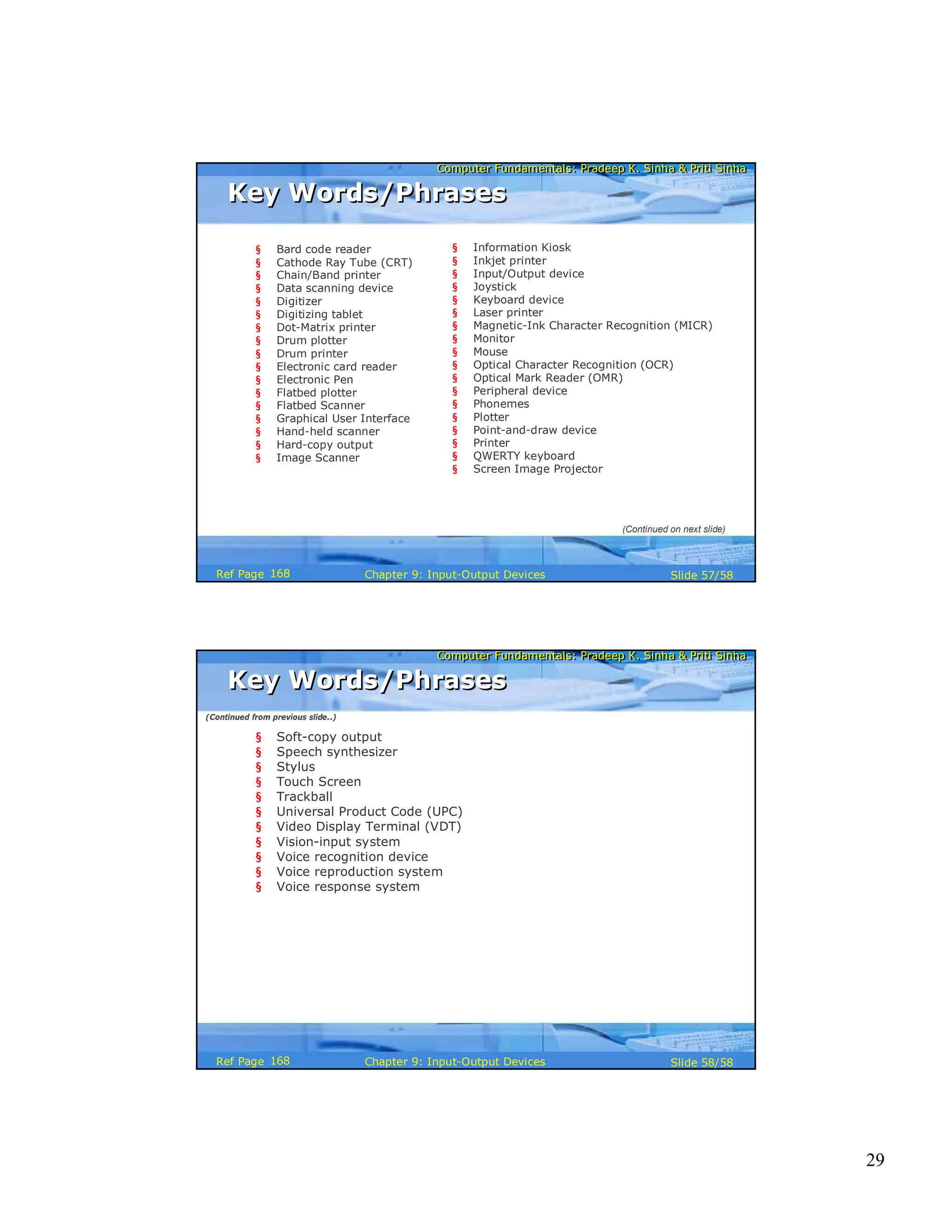 29
Computer Fundamentals: Pradeep K. Sinha & Priti SinhaComputer Fundamentals: Pradeep K. Sinha & Priti Sinha
Slide 57/58Chapter 9: Input-Output DevicesRef Page
Key Words/PhrasesKey Words/Phrases
§ Bard code reader
§ Cathode Ray Tube (CRT)
§ Chain/Band printer
§ Data scanning device
§ Digitizer
§ Digitizing tablet
§ Dot-Matrix printer
§ Drum plotter
§ Drum printer
§ Electronic card reader
§ Electronic Pen
§ Flatbed plotter
§ Flatbed Scanner
§ Graphical User Interface
§ Hand-held scanner
§ Hard-copy output
§ Image Scanner
§ Information Kiosk
§ Inkjet printer
§ Input/Output device
§ Joystick
§ Keyboard device
§ Laser printer
§ Magnetic-Ink Character Recognition (MICR)
§ Monitor
§ Mouse
§ Optical Character Recognition (OCR)
§ Optical Mark Reader (OMR)
§ Peripheral device
§ Phonemes
§ Plotter
§ Point-and-draw device
§ Printer
§ QWERTY keyboard
§ Screen Image Projector
(Continued on next slide)
168
Computer Fundamentals: Pradeep K. Sinha & Priti SinhaComputer Fundamentals: Pradeep K. Sinha & Priti Sinha
Slide 58/58Chapter 9: Input-Output DevicesRef Page
§ Soft-copy output
§ Speech synthesizer
§ Stylus
§ Touch Screen
§ Trackball
§ Universal Product Code (UPC)
§ Video Display Terminal (VDT)
§ Vision-input system
§ Voice recognition device
§ Voice reproduction system
§ Voice response system
Key Words/PhrasesKey Words/Phrases
(Continued from previous slide..)
168
 