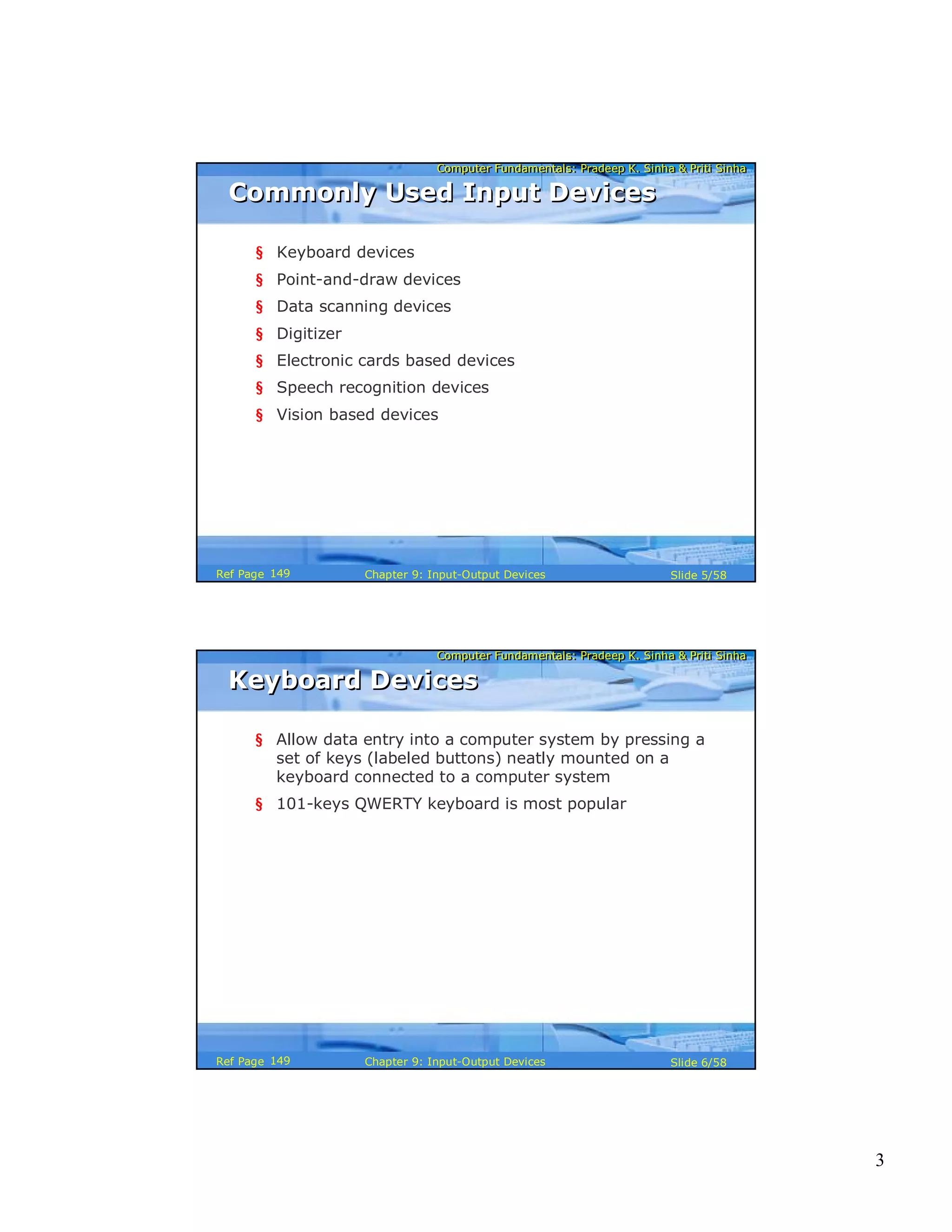 3
Computer Fundamentals: Pradeep K. Sinha & Priti SinhaComputer Fundamentals: Pradeep K. Sinha & Priti Sinha
Slide 5/58Chapter 9: Input-Output DevicesRef Page
Commonly Used Input DevicesCommonly Used Input Devices
§ Keyboard devices
§ Point-and-draw devices
§ Data scanning devices
§ Digitizer
§ Electronic cards based devices
§ Speech recognition devices
§ Vision based devices
149
Computer Fundamentals: Pradeep K. Sinha & Priti SinhaComputer Fundamentals: Pradeep K. Sinha & Priti Sinha
Slide 6/58Chapter 9: Input-Output DevicesRef Page
Keyboard DevicesKeyboard Devices
§ Allow data entry into a computer system by pressing a
set of keys (labeled buttons) neatly mounted on a
keyboard connected to a computer system
§ 101-keys QWERTY keyboard is most popular
149
 