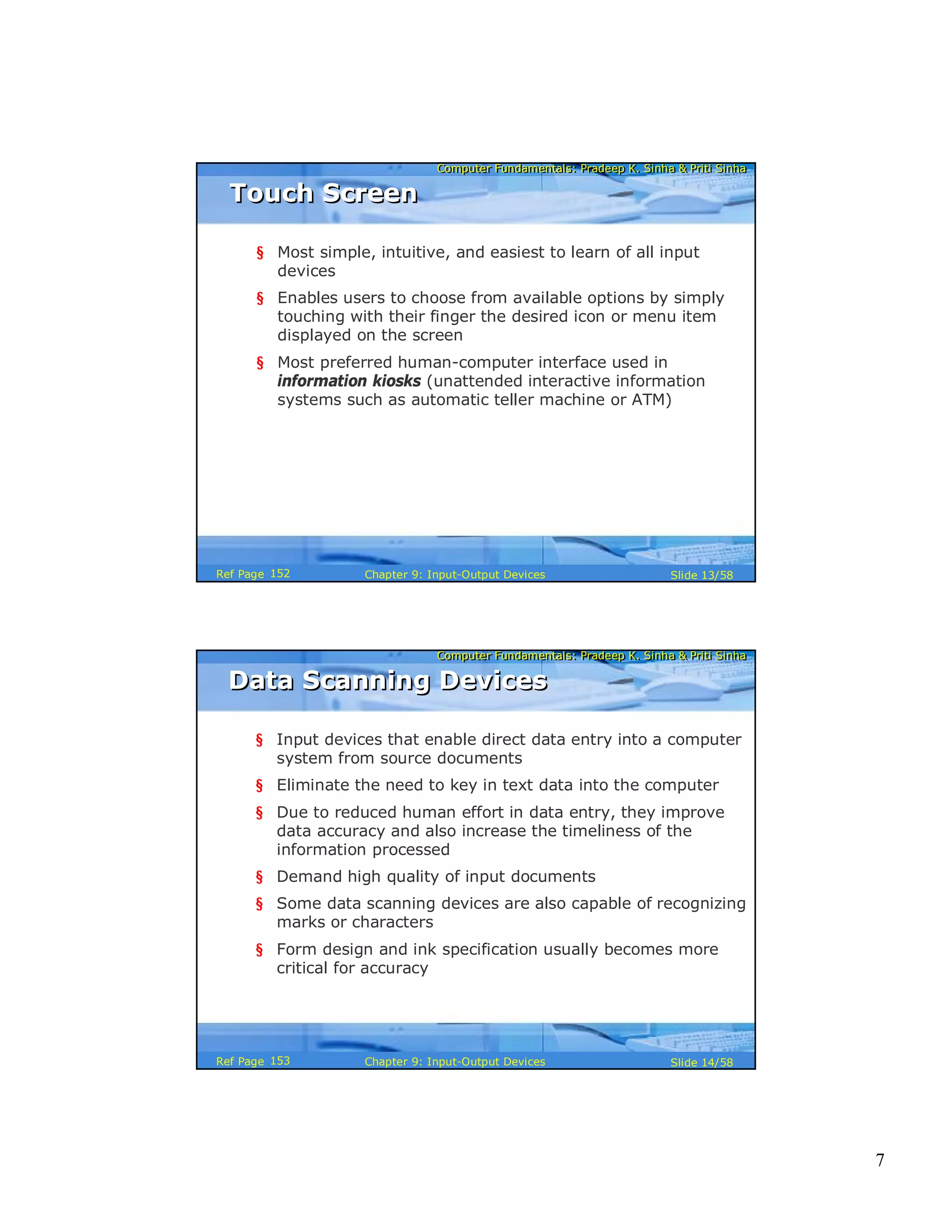 7
Computer Fundamentals: Pradeep K. Sinha & Priti SinhaComputer Fundamentals: Pradeep K. Sinha & Priti Sinha
Slide 13/58Chapter 9: Input-Output DevicesRef Page
Touch ScreenTouch Screen
§ Most simple, intuitive, and easiest to learn of all input
devices
§ Enables users to choose from available options by simply
touching with their finger the desired icon or menu item
displayed on the screen
§ Most preferred human-computer interface used in
information kiosks (unattended interactive information
systems such as automatic teller machine or ATM)
152
Computer Fundamentals: Pradeep K. Sinha & Priti SinhaComputer Fundamentals: Pradeep K. Sinha & Priti Sinha
Slide 14/58Chapter 9: Input-Output DevicesRef Page
Data Scanning DevicesData Scanning Devices
§ Input devices that enable direct data entry into a computer
system from source documents
§ Eliminate the need to key in text data into the computer
§ Due to reduced human effort in data entry, they improve
data accuracy and also increase the timeliness of the
information processed
§ Demand high quality of input documents
§ Some data scanning devices are also capable of recognizing
marks or characters
§ Form design and ink specification usually becomes more
critical for accuracy
153
 