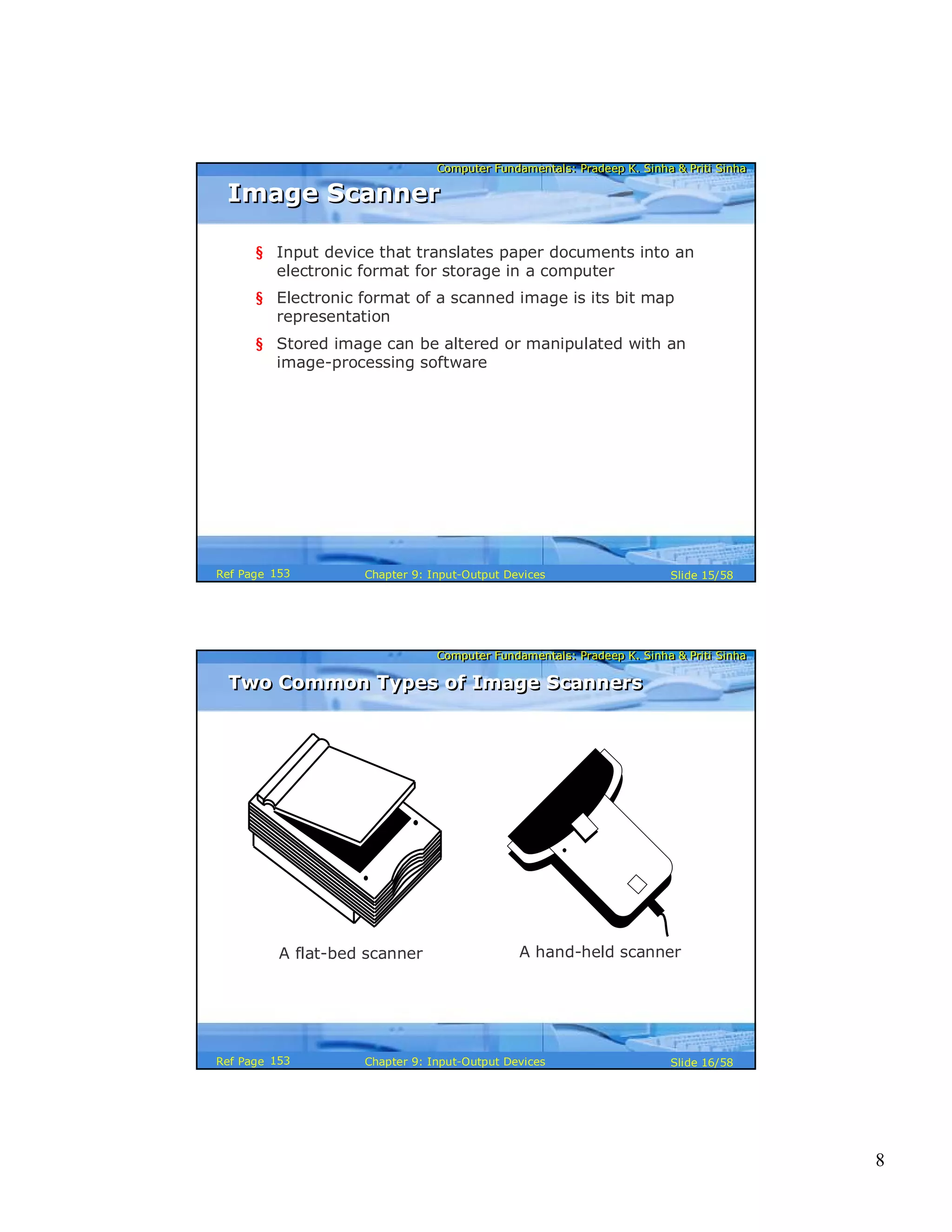 8
Computer Fundamentals: Pradeep K. Sinha & Priti SinhaComputer Fundamentals: Pradeep K. Sinha & Priti Sinha
Slide 15/58Chapter 9: Input-Output DevicesRef Page
Image ScannerImage Scanner
§ Input device that translates paper documents into an
electronic format for storage in a computer
§ Electronic format of a scanned image is its bit map
representation
§ Stored image can be altered or manipulated with an
image-processing software
153
Computer Fundamentals: Pradeep K. Sinha & Priti SinhaComputer Fundamentals: Pradeep K. Sinha & Priti Sinha
Slide 16/58Chapter 9: Input-Output DevicesRef Page
A flat-bed scanner A hand-held scanner
Two Common Types of Image ScannersTwo Common Types of Image Scanners
153
 
