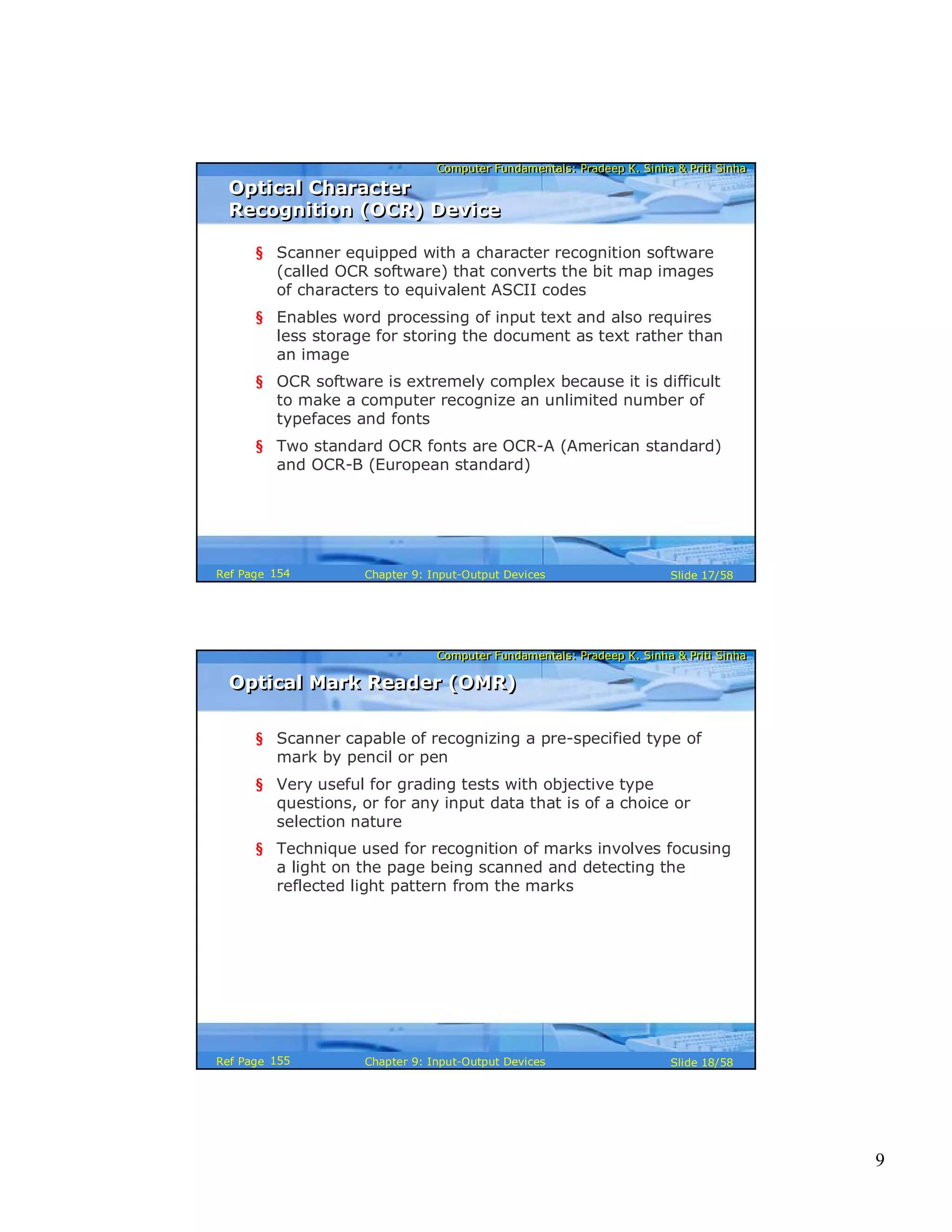 9
Computer Fundamentals: Pradeep K. Sinha & Priti SinhaComputer Fundamentals: Pradeep K. Sinha & Priti Sinha
Slide 17/58Chapter 9: Input-Output DevicesRef Page
Optical Character
Recognition (OCR) Device
Optical Character
Recognition (OCR) Device
§ Scanner equipped with a character recognition software
(called OCR software) that converts the bit map images
of characters to equivalent ASCII codes
§ Enables word processing of input text and also requires
less storage for storing the document as text rather than
an image
§ OCR software is extremely complex because it is difficult
to make a computer recognize an unlimited number of
typefaces and fonts
§ Two standard OCR fonts are OCR-A (American standard)
and OCR-B (European standard)
154
Computer Fundamentals: Pradeep K. Sinha & Priti SinhaComputer Fundamentals: Pradeep K. Sinha & Priti Sinha
Slide 18/58Chapter 9: Input-Output DevicesRef Page
Optical Mark Reader (OMR)Optical Mark Reader (OMR)
§ Scanner capable of recognizing a pre-specified type of
mark by pencil or pen
§ Very useful for grading tests with objective type
questions, or for any input data that is of a choice or
selection nature
§ Technique used for recognition of marks involves focusing
a light on the page being scanned and detecting the
reflected light pattern from the marks
155
 