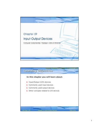 1
Computer Fundamentals: Pradeep K. Sinha & Priti SinhaComputer Fundamentals: Pradeep K. Sinha & Priti Sinha
Slide 1/58Chapter 9: Input-Output DevicesRef Page
Computer Fundamentals: Pradeep K. Sinha & Priti SinhaComputer Fundamentals: Pradeep K. Sinha & Priti Sinha
Slide 2/58Chapter 9: Input-Output DevicesRef Page
In this chapter you will learn about:
§ Input/Output (I/O) devices
§ Commonly used input devices
§ Commonly used output devices
§ Other concepts related to I/O devices
Learning ObjectivesLearning Objectives
148
 